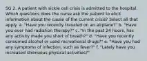 SG 2. A patient with sickle cell crisis is admitted to the hospital. Which questions does the nurse ask the patient to elicit information about the cause of the current crisis? Select all that apply. a. "Have you recently traveled on an airplane?" b. "Have you ever had radiation therapy?" c. "In the past 24 hours, has any activity made you short of breath?" d. "Have you recently consumed alcohol or used recreational drugs?" e. "Have you had any symptoms of infection, such as fever?" f. "Lately have you increased strenuous physical activities?"