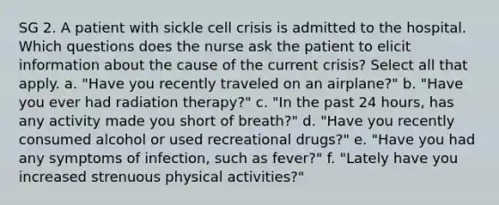 SG 2. A patient with sickle cell crisis is admitted to the hospital. Which questions does the nurse ask the patient to elicit information about the cause of the current crisis? Select all that apply. a. "Have you recently traveled on an airplane?" b. "Have you ever had radiation therapy?" c. "In the past 24 hours, has any activity made you short of breath?" d. "Have you recently consumed alcohol or used recreational drugs?" e. "Have you had any symptoms of infection, such as fever?" f. "Lately have you increased strenuous physical activities?"