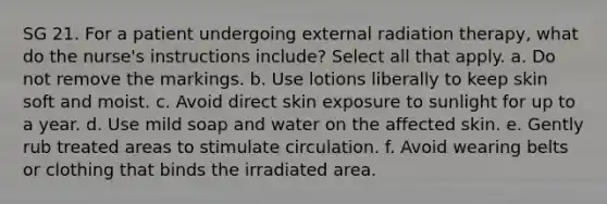 SG 21. For a patient undergoing external radiation therapy, what do the nurse's instructions include? Select all that apply. a. Do not remove the markings. b. Use lotions liberally to keep skin soft and moist. c. Avoid direct skin exposure to sunlight for up to a year. d. Use mild soap and water on the affected skin. e. Gently rub treated areas to stimulate circulation. f. Avoid wearing belts or clothing that binds the irradiated area.