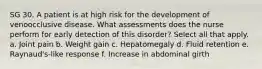 SG 30. A patient is at high risk for the development of venoocclusive disease. What assessments does the nurse perform for early detection of this disorder? Select all that apply. a. Joint pain b. Weight gain c. Hepatomegaly d. Fluid retention e. Raynaud's-like response f. Increase in abdominal girth