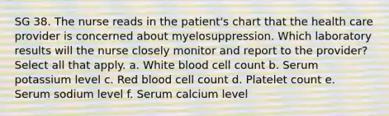 SG 38. The nurse reads in the patient's chart that the health care provider is concerned about myelosuppression. Which laboratory results will the nurse closely monitor and report to the provider? Select all that apply. a. White blood cell count b. Serum potassium level c. Red blood cell count d. Platelet count e. Serum sodium level f. Serum calcium level