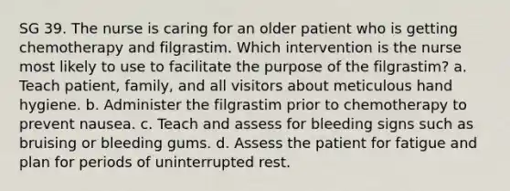 SG 39. The nurse is caring for an older patient who is getting chemotherapy and filgrastim. Which intervention is the nurse most likely to use to facilitate the purpose of the filgrastim? a. Teach patient, family, and all visitors about meticulous hand hygiene. b. Administer the filgrastim prior to chemotherapy to prevent nausea. c. Teach and assess for bleeding signs such as bruising or bleeding gums. d. Assess the patient for fatigue and plan for periods of uninterrupted rest.