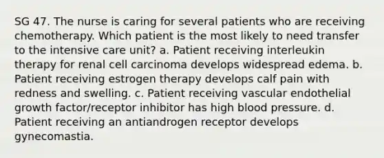 SG 47. The nurse is caring for several patients who are receiving chemotherapy. Which patient is the most likely to need transfer to the intensive care unit? a. Patient receiving interleukin therapy for renal cell carcinoma develops widespread edema. b. Patient receiving estrogen therapy develops calf pain with redness and swelling. c. Patient receiving vascular endothelial growth factor/receptor inhibitor has high blood pressure. d. Patient receiving an antiandrogen receptor develops gynecomastia.