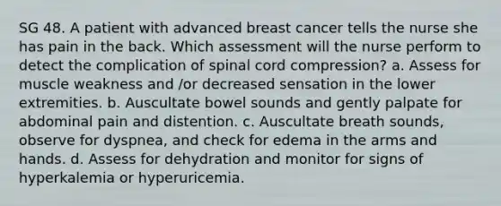 SG 48. A patient with advanced breast cancer tells the nurse she has pain in the back. Which assessment will the nurse perform to detect the complication of spinal cord compression? a. Assess for muscle weakness and /or decreased sensation in the lower extremities. b. Auscultate bowel sounds and gently palpate for abdominal pain and distention. c. Auscultate breath sounds, observe for dyspnea, and check for edema in the arms and hands. d. Assess for dehydration and monitor for signs of hyperkalemia or hyperuricemia.