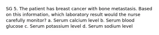 SG 5. The patient has breast cancer with bone metastasis. Based on this information, which laboratory result would the nurse carefully monitor? a. Serum calcium level b. Serum blood glucose c. Serum potassium level d. Serum sodium level