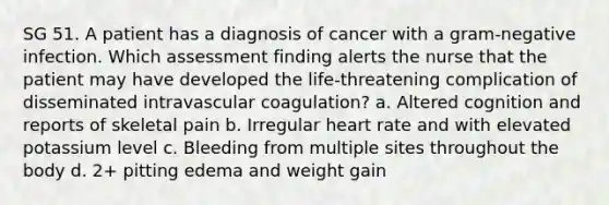 SG 51. A patient has a diagnosis of cancer with a gram-negative infection. Which assessment finding alerts the nurse that the patient may have developed the life-threatening complication of disseminated intravascular coagulation? a. Altered cognition and reports of skeletal pain b. Irregular heart rate and with elevated potassium level c. Bleeding from multiple sites throughout the body d. 2+ pitting edema and weight gain