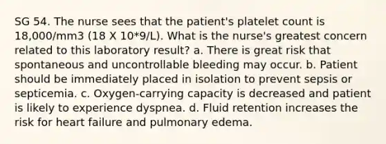 SG 54. The nurse sees that the patient's platelet count is 18,000/mm3 (18 X 10*9/L). What is the nurse's greatest concern related to this laboratory result? a. There is great risk that spontaneous and uncontrollable bleeding may occur. b. Patient should be immediately placed in isolation to prevent sepsis or septicemia. c. Oxygen-carrying capacity is decreased and patient is likely to experience dyspnea. d. Fluid retention increases the risk for heart failure and pulmonary edema.