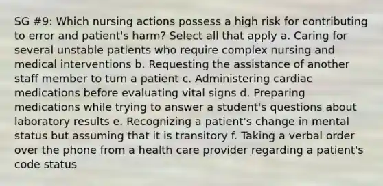 SG #9: Which nursing actions possess a high risk for contributing to error and patient's harm? Select all that apply a. Caring for several unstable patients who require complex nursing and medical interventions b. Requesting the assistance of another staff member to turn a patient c. Administering cardiac medications before evaluating vital signs d. Preparing medications while trying to answer a student's questions about laboratory results e. Recognizing a patient's change in mental status but assuming that it is transitory f. Taking a verbal order over the phone from a health care provider regarding a patient's code status