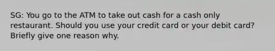 SG: You go to the ATM to take out cash for a cash only restaurant. Should you use your credit card or your debit card? Briefly give one reason why.