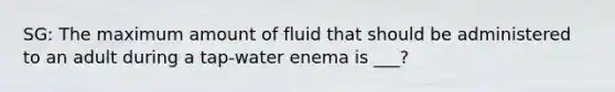 SG: The maximum amount of fluid that should be administered to an adult during a tap-water enema is ___?