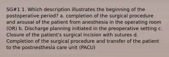 SG#1 1. Which description illustrates the beginning of the postoperative period? a. completion of the surgical procedure and arousal of the patient from anesthesia in the operating room (OR) b. Discharge planning initiated in the preoperative setting c. Closure of the patient's surgical incision with sutures d. Completion of the surgical procedure and transfer of the patient to the postnesthesia care unit (PACU)