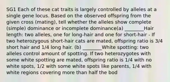 SG1 Each of these cat traits is largely controlled by alleles at a single gene locus. Based on the observed offspring from the given cross (mating), tell whether the alleles show complete (simple) dominance or incomplete dominance(a) ________Hair length: two alleles, one for long-hair and one for short-hair - If two heterozygous short-hair cats are mated, offspring ratio is 3/4 short hair and 1/4 long hair. (b) ________White spotting: two alleles control amount of spotting. If two heterozygotes with some white spotting are mated, offspring ratio is 1/4 with no white spots, 1/2 with some white spots like parents, 1/4 with white regions covering more than half the bod