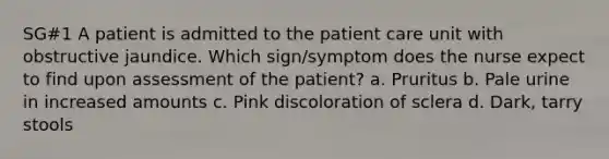 SG#1 A patient is admitted to the patient care unit with obstructive jaundice. Which sign/symptom does the nurse expect to find upon assessment of the patient? a. Pruritus b. Pale urine in increased amounts c. Pink discoloration of sclera d. Dark, tarry stools