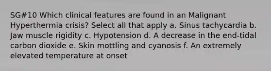 SG#10 Which clinical features are found in an Malignant Hyperthermia crisis? Select all that apply a. Sinus tachycardia b. Jaw muscle rigidity c. Hypotension d. A decrease in the end-tidal carbon dioxide e. Skin mottling and cyanosis f. An extremely elevated temperature at onset
