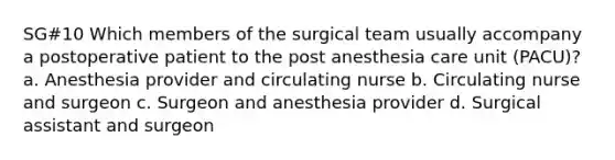 SG#10 Which members of the surgical team usually accompany a postoperative patient to the post anesthesia care unit (PACU)? a. Anesthesia provider and circulating nurse b. Circulating nurse and surgeon c. Surgeon and anesthesia provider d. Surgical assistant and surgeon