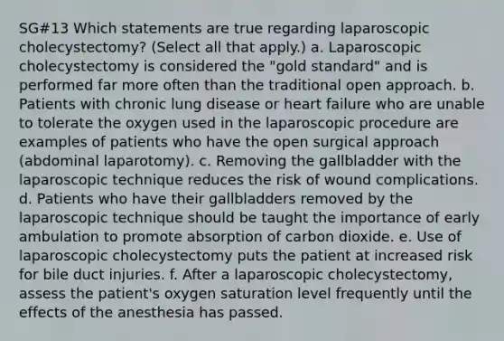 SG#13 Which statements are true regarding laparoscopic cholecystectomy? (Select all that apply.) a. Laparoscopic cholecystectomy is considered the "gold standard" and is performed far more often than the traditional open approach. b. Patients with chronic lung disease or heart failure who are unable to tolerate the oxygen used in the laparoscopic procedure are examples of patients who have the open surgical approach (abdominal laparotomy). c. Removing the gallbladder with the laparoscopic technique reduces the risk of wound complications. d. Patients who have their gallbladders removed by the laparoscopic technique should be taught the importance of early ambulation to promote absorption of carbon dioxide. e. Use of laparoscopic cholecystectomy puts the patient at increased risk for bile duct injuries. f. After a laparoscopic cholecystectomy, assess the patient's oxygen saturation level frequently until the effects of the anesthesia has passed.