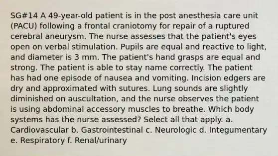 SG#14 A 49-year-old patient is in the post anesthesia care unit (PACU) following a frontal craniotomy for repair of a ruptured cerebral aneurysm. The nurse assesses that the patient's eyes open on verbal stimulation. Pupils are equal and reactive to light, and diameter is 3 mm. The patient's hand grasps are equal and strong. The patient is able to stay name correctly. The patient has had one episode of nausea and vomiting. Incision edgers are dry and approximated with sutures. Lung sounds are slightly diminished on auscultation, and the nurse observes the patient is using abdominal accessory muscles to breathe. Which body systems has the nurse assessed? Select all that apply. a. Cardiovascular b. Gastrointestinal c. Neurologic d. Integumentary e. Respiratory f. Renal/urinary