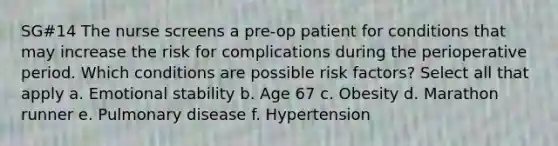 SG#14 The nurse screens a pre-op patient for conditions that may increase the risk for complications during the perioperative period. Which conditions are possible risk factors? Select all that apply a. Emotional stability b. Age 67 c. Obesity d. Marathon runner e. Pulmonary disease f. Hypertension