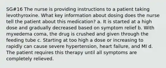 SG#16 The nurse is providing instructions to a patient taking levothyroxine. What key information about dosing does the nurse tell the patient about this medication? a. It is started at a high dose and gradually decreased based on symptom relief b. With myxedema coma, the drug is crushed and given through the feeding tube c. Starting at too high a dose or increasing to rapidly can cause severe hypertension, heart failure, and MI d. The patient requires this therapy until all symptoms are completely relieved.