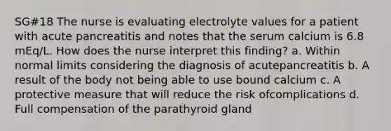 SG#18 The nurse is evaluating electrolyte values for a patient with acute pancreatitis and notes that the serum calcium is 6.8 mEq/L. How does the nurse interpret this finding? a. Within normal limits considering the diagnosis of acutepancreatitis b. A result of the body not being able to use bound calcium c. A protective measure that will reduce the risk ofcomplications d. Full compensation of the parathyroid gland