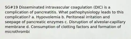 SG#19 Disseminated intravascular coagulation (DIC) is a complication of pancreatitis. What pathophysiology leads to this complication? a. Hypovolemia b. Peritoneal irritation and seepage of pancreatic enzymes c. Disruption of alveolar-capillary membrane d. Consumption of clotting factors and formation of microthrombi