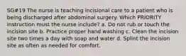 SG#19 The nurse is teaching incisional care to a patient who is being discharged after abdominal surgery. Which PRIORITY instruction must the nurse include? a. Do not rub or touch the incision site b. Practice proper hand washing c. Clean the incision site two times a day with soap and water d. Splint the incision site as often as needed for comfort.