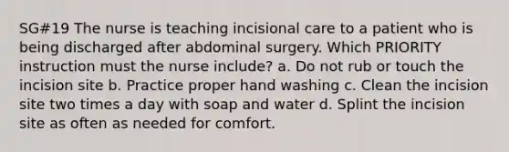 SG#19 The nurse is teaching incisional care to a patient who is being discharged after abdominal surgery. Which PRIORITY instruction must the nurse include? a. Do not rub or touch the incision site b. Practice proper hand washing c. Clean the incision site two times a day with soap and water d. Splint the incision site as often as needed for comfort.