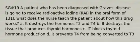 SG#19 A patient who has been diagnosed with Graves' disease is going to receive radioactive iodine (RAI) in the oral form of 131I. what does the nurse teach the patient about how this drug works? a. It destroys the hormones T3 and T4 b. It destroys the tissue that produces thyroid hormones c. IT blocks thyroid hormone production d. It prevents T4 from being converted to T3