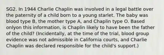 SG2. In 1944 Charlie Chaplin was involved in a legal battle over the paternity of a child born to a young starlet. The baby was blood type B, the mother type A, and Chaplin type O. Based onlyon this information, is Chaplin likely to have been the father of the child? (Incidentally, at the time of the trial, blood group evidence was not admissible in California courts, and Charlie Chaplin was declared responsible for the child's support.)