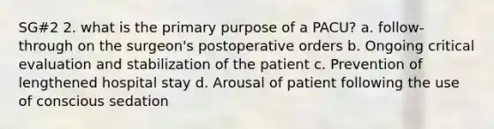 SG#2 2. what is the primary purpose of a PACU? a. follow-through on the surgeon's postoperative orders b. Ongoing critical evaluation and stabilization of the patient c. Prevention of lengthened hospital stay d. Arousal of patient following the use of conscious sedation