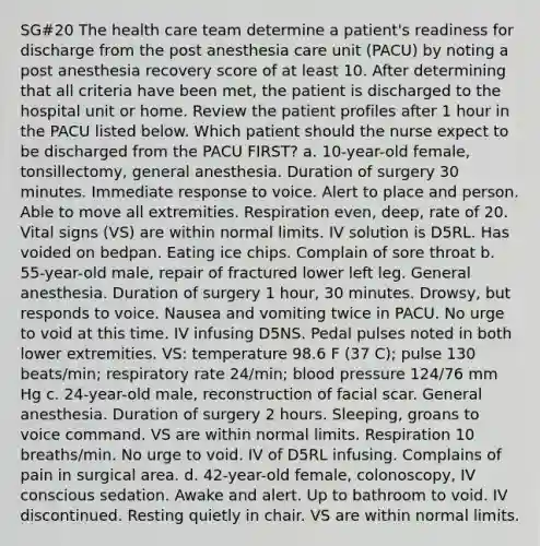 SG#20 The health care team determine a patient's readiness for discharge from the post anesthesia care unit (PACU) by noting a post anesthesia recovery score of at least 10. After determining that all criteria have been met, the patient is discharged to the hospital unit or home. Review the patient profiles after 1 hour in the PACU listed below. Which patient should the nurse expect to be discharged from the PACU FIRST? a. 10-year-old female, tonsillectomy, general anesthesia. Duration of surgery 30 minutes. Immediate response to voice. Alert to place and person. Able to move all extremities. Respiration even, deep, rate of 20. Vital signs (VS) are within normal limits. IV solution is D5RL. Has voided on bedpan. Eating ice chips. Complain of sore throat b. 55-year-old male, repair of fractured lower left leg. General anesthesia. Duration of surgery 1 hour, 30 minutes. Drowsy, but responds to voice. Nausea and vomiting twice in PACU. No urge to void at this time. IV infusing D5NS. Pedal pulses noted in both lower extremities. VS: temperature 98.6 F (37 C); pulse 130 beats/min; respiratory rate 24/min; <a href='https://www.questionai.com/knowledge/kD0HacyPBr-blood-pressure' class='anchor-knowledge'>blood pressure</a> 124/76 mm Hg c. 24-year-old male, reconstruction of facial scar. General anesthesia. Duration of surgery 2 hours. Sleeping, groans to voice command. VS are within normal limits. Respiration 10 breaths/min. No urge to void. IV of D5RL infusing. Complains of pain in surgical area. d. 42-year-old female, colonoscopy, IV conscious sedation. Awake and alert. Up to bathroom to void. IV discontinued. Resting quietly in chair. VS are within normal limits.