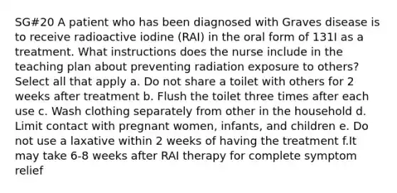 SG#20 A patient who has been diagnosed with Graves disease is to receive radioactive iodine (RAI) in the oral form of 131I as a treatment. What instructions does the nurse include in the teaching plan about preventing radiation exposure to others? Select all that apply a. Do not share a toilet with others for 2 weeks after treatment b. Flush the toilet three times after each use c. Wash clothing separately from other in the household d. Limit contact with pregnant women, infants, and children e. Do not use a laxative within 2 weeks of having the treatment f.It may take 6-8 weeks after RAI therapy for complete symptom relief