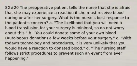 SG#20 The preoperative patient tells the nurse that she is afraid that she may experience a reaction if she must receive blood during or after her surgery. What is the nurse's best response to the patient's concern? a. "The likelihood that you will need a blood transfusion for your surgery is minimal, so do not worry about this." b. "You could donate some of your own blood (Autologous donation) a few weeks before your surgery." c. "With today's technology and procedures, it is very unlikely that you would have a reaction to donated blood." d. "The nursing staff follows strict procedures to prevent such an event from ever happening."