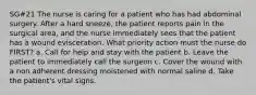 SG#21 The nurse is caring for a patient who has had abdominal surgery. After a hard sneeze, the patient reports pain in the surgical area, and the nurse immediately sees that the patient has a wound evisceration. What priority action must the nurse do FIRST? a. Call for help and stay with the patient b. Leave the patient to immediately call the surgeon c. Cover the wound with a non adherent dressing moistened with normal saline d. Take the patient's vital signs.