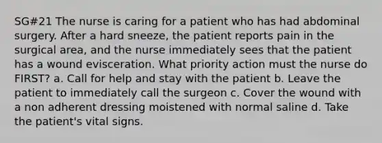 SG#21 The nurse is caring for a patient who has had abdominal surgery. After a hard sneeze, the patient reports pain in the surgical area, and the nurse immediately sees that the patient has a wound evisceration. What priority action must the nurse do FIRST? a. Call for help and stay with the patient b. Leave the patient to immediately call the surgeon c. Cover the wound with a non adherent dressing moistened with normal saline d. Take the patient's vital signs.