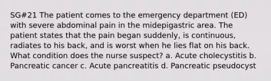 SG#21 The patient comes to the emergency department (ED) with severe abdominal pain in the midepigastric area. The patient states that the pain began suddenly, is continuous, radiates to his back, and is worst when he lies flat on his back. What condition does the nurse suspect? a. Acute cholecystitis b. Pancreatic cancer c. Acute pancreatitis d. Pancreatic pseudocyst