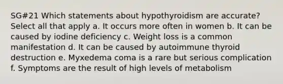 SG#21 Which statements about hypothyroidism are accurate? Select all that apply a. It occurs more often in women b. It can be caused by iodine deficiency c. Weight loss is a common manifestation d. It can be caused by autoimmune thyroid destruction e. Myxedema coma is a rare but serious complication f. Symptoms are the result of high levels of metabolism