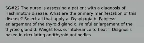 SG#22 The nurse is assessing a patient with a diagnosis of Hashimoto's disease. What are the primary manifestation of this disease? Select all that apply a. Dysphagia b. Painless enlargement of the thyroid gland c. Painful enlargement of the thyroid gland d. Weight loss e. Intolerance to heat f. Diagnosis based in circulating antithyroid antibodies