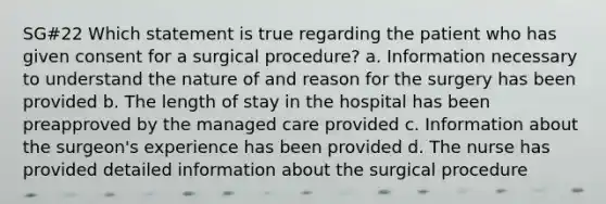 SG#22 Which statement is true regarding the patient who has given consent for a surgical procedure? a. Information necessary to understand the nature of and reason for the surgery has been provided b. The length of stay in the hospital has been preapproved by the managed care provided c. Information about the surgeon's experience has been provided d. The nurse has provided detailed information about the surgical procedure