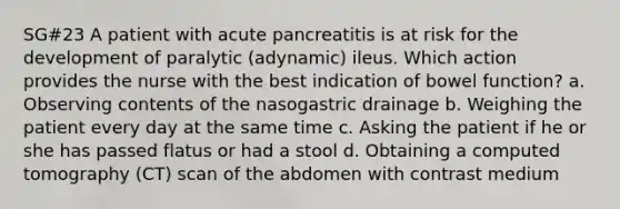 SG#23 A patient with acute pancreatitis is at risk for the development of paralytic (adynamic) ileus. Which action provides the nurse with the best indication of bowel function? a. Observing contents of the nasogastric drainage b. Weighing the patient every day at the same time c. Asking the patient if he or she has passed flatus or had a stool d. Obtaining a computed tomography (CT) scan of the abdomen with contrast medium