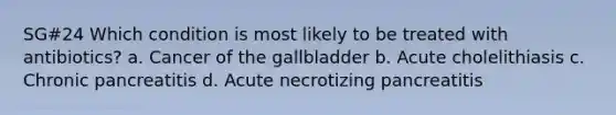 SG#24 Which condition is most likely to be treated with antibiotics? a. Cancer of the gallbladder b. Acute cholelithiasis c. Chronic pancreatitis d. Acute necrotizing pancreatitis