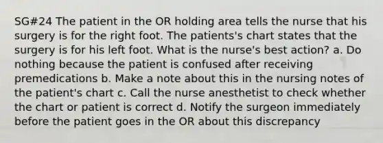 SG#24 The patient in the OR holding area tells the nurse that his surgery is for the right foot. The patients's chart states that the surgery is for his left foot. What is the nurse's best action? a. Do nothing because the patient is confused after receiving premedications b. Make a note about this in the nursing notes of the patient's chart c. Call the nurse anesthetist to check whether the chart or patient is correct d. Notify the surgeon immediately before the patient goes in the OR about this discrepancy