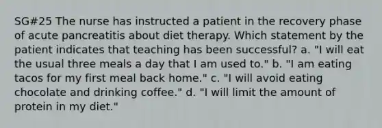 SG#25 The nurse has instructed a patient in the recovery phase of acute pancreatitis about diet therapy. Which statement by the patient indicates that teaching has been successful? a. "I will eat the usual three meals a day that I am used to." b. "I am eating tacos for my first meal back home." c. "I will avoid eating chocolate and drinking coffee." d. "I will limit the amount of protein in my diet."