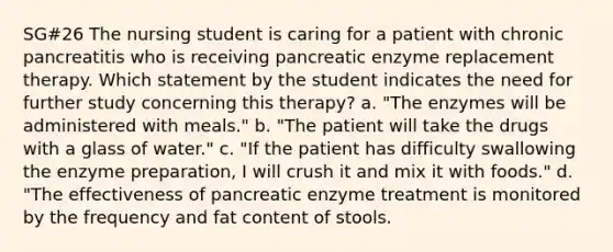 SG#26 The nursing student is caring for a patient with chronic pancreatitis who is receiving pancreatic enzyme replacement therapy. Which statement by the student indicates the need for further study concerning this therapy? a. "The enzymes will be administered with meals." b. "The patient will take the drugs with a glass of water." c. "If the patient has difficulty swallowing the enzyme preparation, I will crush it and mix it with foods." d. "The effectiveness of pancreatic enzyme treatment is monitored by the frequency and fat content of stools.