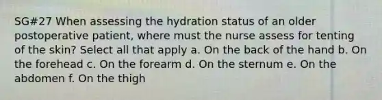 SG#27 When assessing the hydration status of an older postoperative patient, where must the nurse assess for tenting of the skin? Select all that apply a. On the back of the hand b. On the forehead c. On the forearm d. On the sternum e. On the abdomen f. On the thigh