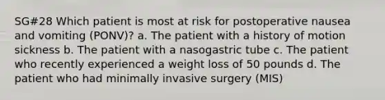 SG#28 Which patient is most at risk for postoperative nausea and vomiting (PONV)? a. The patient with a history of motion sickness b. The patient with a nasogastric tube c. The patient who recently experienced a weight loss of 50 pounds d. The patient who had minimally invasive surgery (MIS)