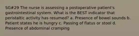 SG#29 The nurse is assessing a postoperative patient's gastrointestinal system. What is the BEST indicator that peristaltic activity has resumed? a. Presence of bowel sounds b. Patient states he is hungry c. Passing of flatus or stool d. Presence of abdominal cramping