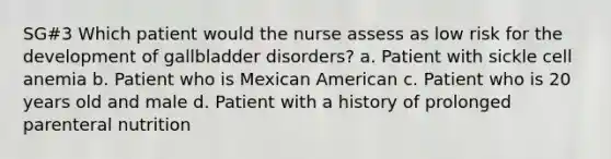 SG#3 Which patient would the nurse assess as low risk for the development of gallbladder disorders? a. Patient with sickle cell anemia b. Patient who is Mexican American c. Patient who is 20 years old and male d. Patient with a history of prolonged parenteral nutrition