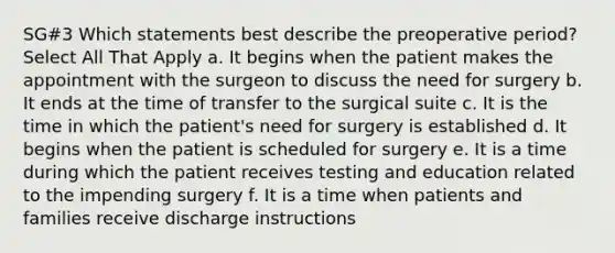 SG#3 Which statements best describe the preoperative period? Select All That Apply a. It begins when the patient makes the appointment with the surgeon to discuss the need for surgery b. It ends at the time of transfer to the surgical suite c. It is the time in which the patient's need for surgery is established d. It begins when the patient is scheduled for surgery e. It is a time during which the patient receives testing and education related to the impending surgery f. It is a time when patients and families receive discharge instructions