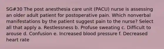 SG#30 The post anesthesia care unit (PACU) nurse is assessing an older adult patient for postoperative pain. Which nonverbal manifestations by the patient suggest pain to the nurse? Select all that apply a. Restlessness b. Profuse sweating c. Difficult to arouse d. Confusion e. Increased blood pressure f. Decreased heart rate